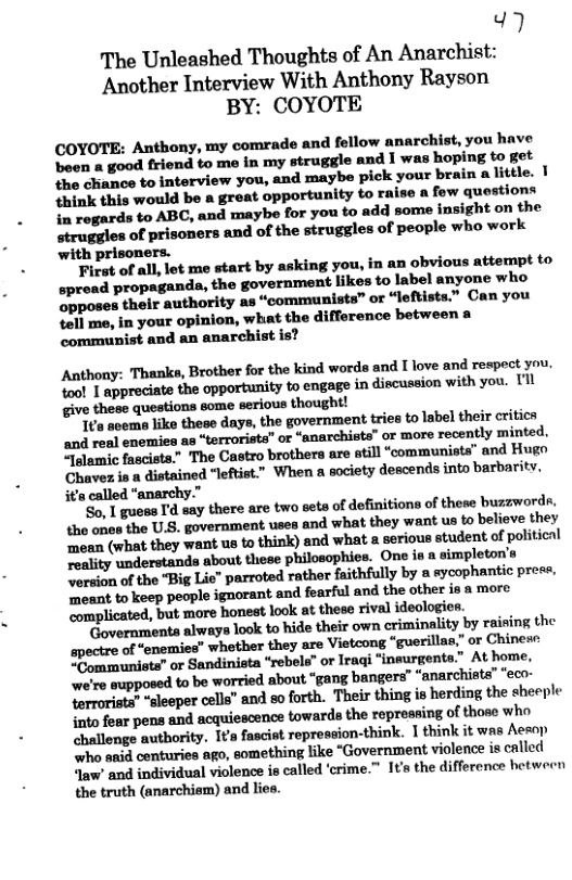 ) The Unleashed Thoughts of An Anarchist: Another Interview With Anthony Rayson BY: COYOTE COYOTE: Anthony, my comrade and fellow anarchist, you have been a good friend to me in my struggle and I was hoping to get the chance to interview you, and maybe pick your brain a little. | {hink this would be a great opportunity to raise a fow questions in regards to ABC, ‘and maybe for you to add some insight on the struggles of prisoners and of the struggles of people who work with prisoners. Ficst of all, lot me start by asking you, in an obvious attempt to spread propaganda, the government likes to label anyone who opposes their authority as “communists” or “leftists.” Can you tell me, in your opinion, what the difference between a communist and an anarchist is? Anthony: Thanks, Brother for the kind worda and I love and respect you ool 1 appreciate the opportunity to engage in discussion with you. U1l give these questions some serious thought! ‘I aoeme like these days, the government tries to label their critica and real enemies as “terrorists” or “anarchists” or more recently minted, SJlamic fasciste.” The Castro brothers are atill “communists” and Hugo Chavez is a distained “leftist.” When a society descends into barbarity. its called “anarchy.” So. 1 gues Id say there are two sets of definitions of these buzzwords. tho ones the U.S. government uses and what they want us to beliove they ‘mean (what they want us to think) and what a serious student of political reality understands about these philosophies. One is a simpleton’s Nersion of the “Big Lie” parroted rather faithfully by a sycophantic prese, ‘Tmoant to keep people ignorant and fearful and the other is a more ‘complicated, but more honest look at these rival ideologis Governments always look to hide their own criminality by raising the spectre of “enemies” whother they are Vietcong “guerillae.” or Chinei: Eommunista” or Sandinista “rebels” or Iragi “insurgents.” At home, we’re supposed to be worried about “gang bangers” “anarchiste’ "eco- Yerrorists” “sleeper cells” and so forth. Their thing is herding the sheeple into fear pens and acquiescence towards the repressing of those who challenge authority. Ita fascist repression-think. I think it was Aesop “who anid centuries ago, something like “Government violence is called Jaw’ and individual violence is called ‘crime.” It’s the difference hotween the truth (anarchism) and lies.